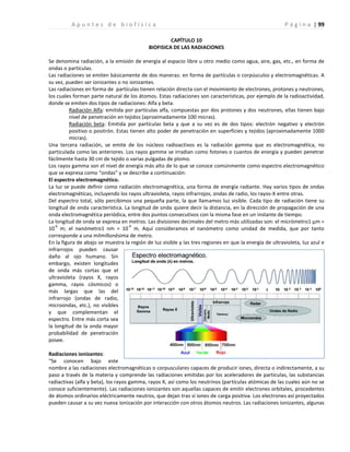 | 99
A p u n t e s d e b i o f í s i c a P á g i n a
CAPÍTULO 10
BIOFISICA DE LAS RADIACIONES
Se denomina radiación, a la emisión de energía al espacio libre u otro medio como agua, aire, gas, etc., en forma de
ondas o partículas.
Las radiaciones se emiten básicamente de dos maneras: en forma de partículas o corpúsculos y electromagnéticas. A
su vez, pueden ser ionizantes o no ionizantes.
Las radiaciones en forma de partículas tienen relación directa con el movimiento de electrones, protones y neutrones,
los cuales forman parte natural de los átomos. Estas radiaciones son características, por ejemplo de la radioactividad,
donde se emiten dos tipos de radiaciones: Alfa y beta.
Radiación Alfa: emitida por partículas alfa, compuestas por dos protones y dos neutrones, ellas tienen bajo
nivel de penetración en tejidos (aproximadamente 100 micras).
Radiación beta: Emitida por partículas beta y que a su vez es de dos tipos: electrón negativo y electrón
positivo o positrón. Estas tienen alto poder de penetración en superficies y tejidos (aproximadamente 1000
micras).
Una tercera radiación, se emite de los núcleos radioactivos es la radiación gamma que es electromagnética, no
particulada como las anteriores. Los rayos gamma se irradian como fotones o cuantos de energía y pueden penetrar
fácilmente hasta 30 cm de tejido o varias pulgadas de plomo.
Los rayos gamma son el nivel de energía más alto de lo que se conoce comúnmente como espectro electromagnético
que se expresa como “ondas” y se describe a continuación:
El espectro electromagnético.
La luz se puede definir como radiación electromagnética, una forma de energía radiante. Hay varios tipos de ondas
electromagnéticas, incluyendo los rayos ultravioleta, rayos infrarrojos, ondas de radio, los rayos-X entre otras.
Del espectro total, sólo percibimos una pequeña parte, la que llamamos luz visible. Cada tipo de radiación tiene su
longitud de onda característica. La longitud de onda quiere decir la distancia, en la dirección de propagación de una
onda electromagnética periódica, entre dos puntos consecutivos con la misma fase en un instante de tiempo.
La longitud de onda se expresa en metros. Las divisiones decimales del metro más utilizadas son: el micrómetro1 μm =
10
-6
m; el nanómetro1 nm = 10
-9
m. Aquí consideramos el nanómetro como unidad de medida, que por tanto
corresponde a una milmillonésima de metro.
En la figura de abajo se muestra la región de luz visible y las tres regiones en que la energía de ultravioleta, luz azul e
infrarrojos pueden causar
daño al ojo humano. Sin
embargo, existen longitudes
de onda más cortas que el
ultravioleta (rayos X, rayos
gamma, rayos cósmicos) o
más largas que las del
infrarrojo (ondas de radio,
microondas, etc.), no visibles
y que complementan el
espectro. Entre más corta sea
la longitud de la onda mayor
probabilidad de penetración
posee.
Radiaciones ionizantes:
“Se conocen bajo este
nombre a las radiaciones electromagnéticas o corpusculares capaces de producir iones, directa o indirectamente, a su
paso a través de la materia y comprende las radiaciones emitidas por los aceleradores de partículas, las substancias
radiactivas (alfa y beta), los rayos gamma, rayos X, así como los neutrinos (partículas atómicas de las cuales aún no se
conoce suficientemente). Las radiaciones ionizantes son aquellas capaces de emitir electrones orbitales, procedentes
de átomos ordinarios eléctricamente neutros, que dejan tras sí iones de carga positiva. Los electrones así proyectados
pueden causar a su vez nueva ionización por interacción con otros átomos neutros. Las radiaciones ionizantes, algunas
 
