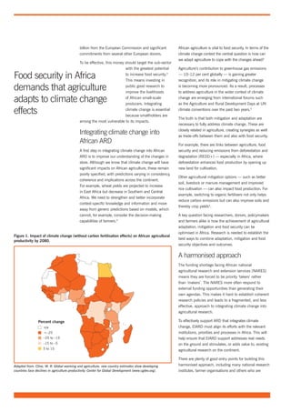 billion from the European Commission and significant         African agriculture is vital to food security. In terms of the
                                             commitments from several other European donors.              climate change context the central question is how can
                                                                                                          we adapt agriculture to cope with the changes ahead?
                                             To be effective, this money should target the sub-sector
                                                                         with the greatest potential      Agriculture’s contribution to greenhouse gas emissions

Food security in Africa                                                  to increase food security.3
                                                                         This means investing in
                                                                                                          — 10–12 per cent globally — is gaining greater
                                                                                                          recognition, and its role in mitigating climate change

demands that agriculture                                                 public good research to
                                                                         improve the livelihoods
                                                                                                          is becoming more pronounced. As a result, processes
                                                                                                          to address agriculture in the wider context of climate

adapts to climate change                                                 of African small-scale
                                                                         producers. Integrating
                                                                                                          change are emerging from international forums such
                                                                                                          as the Agriculture and Rural Development Days at UN

effects                                                                  climate change is essential
                                                                         because smallholders are
                                                                                                          climate conventions over the past two years.5

                                                                                                          The truth is that both mitigation and adaptation are
                                             among the most vulnerable to its impacts.
                                                                                                          necessary to fully address climate change. These are
                                                                                                          closely related in agriculture, creating synergies as well
                                             Integrating climate change into                              as trade-offs between them and also with food security.
                                             African ARD                                                  For example, there are links between agriculture, food
                                             A first step in integrating climate change into African      security and reducing emissions from deforestation and
                                             ARD is to improve our understanding of the changes in        degradation (REDD+) — especially in Africa, where
                                             store. Although we know that climate change will have        deforestation enhances food production by opening up
                                             significant impacts on African agriculture, these remain     new land for cultivation.
                                             poorly specified, with predictions varying in consistency,
                                                                                                          Other agricultural mitigation options — such as better
                                             coherence and implications across the continent.
                                                                                                          soil, livestock or manure management and improved
                                             For example, wheat yields are projected to increase
                                                                                                          rice cultivation — can also impact food production. For
                                             in East Africa but decrease in Southern and Central
                                                                                                          example, switching to organic fertilisers not only helps
                                             Africa. We need to strengthen and better incorporate
                                                                                                          reduce carbon emissions but can also improve soils and
                                             context-specific knowledge and information and move
                                                                                                          thereby crop yields4.
                                             away from generic predictions based on models, which
                                             cannot, for example, consider the decision-making            A key question facing researchers, donors, policymakers
                                             capabilities of farmers.4                                    and farmers alike is how the achievement of agricultural
                                                                                                          adaptation, mitigation and food security can be
                                                                                                          optimised in Africa. Research is needed to establish the
Figure 1. Impact of climate change (without carbon fertilisation effects) on African agricultural
                                                                                                          best ways to combine adaptation, mitigation and food
productivity by 2080.
                                                                                                          security objectives and outcomes.


                                                                                                          A harmonised approach
                                                                                                          The funding shortage facing African national
                                                                                                          agricultural research and extension services (NARES)
                                                                                                          means they are forced to be priority ‘takers’ rather
                                                                                                          than ‘makers’. The NARES more often respond to
                                                                                                          external funding opportunities than generating their
                                                                                                          own agendas. This makes it hard to establish coherent
                                                                                                          research policies and leads to a fragmented, and less
                                                                                                          effective, approach to integrating climate change into
                                                                                                          agricultural research.

                Percent change                                                                            To effectively support ARD that integrates climate
                    n/a                                                                                   change, EIARD must align its efforts with the relevant
                    <–25                                                                                  institutions, priorities and processes in Africa. This will
                    –25 to –15                                                                            help ensure that EIARD support addresses real needs
                    –15 to –5                                                                             on the ground and stimulates, or adds value to, existing
                    5 to 15                                                                               agricultural research on the continent.

                                                                                                          There are plenty of good entry points for building this
Adapted from: Cline, W. R. Global warming and agriculture: new country estimates show developing          harmonised approach, including many national research
countries face declines in agriculture productivity. Center for Global Development (www.cgdev.org).       institutes, farmer organisations and others who are
 