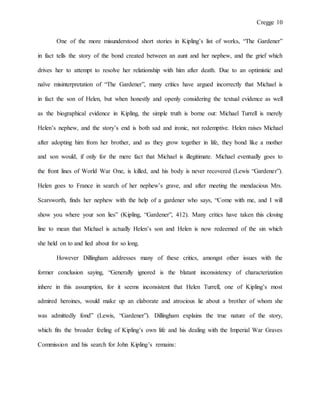 Cregge 10
One of the more misunderstood short stories in Kipling’s list of works, “The Gardener”
in fact tells the story of the bond created between an aunt and her nephew, and the grief which
drives her to attempt to resolve her relationship with him after death. Due to an optimistic and
naïve misinterpretation of “The Gardener”, many critics have argued incorrectly that Michael is
in fact the son of Helen, but when honestly and openly considering the textual evidence as well
as the biographical evidence in Kipling, the simple truth is borne out: Michael Turrell is merely
Helen’s nephew, and the story’s end is both sad and ironic, not redemptive. Helen raises Michael
after adopting him from her brother, and as they grow together in life, they bond like a mother
and son would, if only for the mere fact that Michael is illegitimate. Michael eventually goes to
the front lines of World War One, is killed, and his body is never recovered (Lewis “Gardener”).
Helen goes to France in search of her nephew’s grave, and after meeting the mendacious Mrs.
Scarsworth, finds her nephew with the help of a gardener who says, “Come with me, and I will
show you where your son lies” (Kipling, “Gardener”, 412). Many critics have taken this closing
line to mean that Michael is actually Helen’s son and Helen is now redeemed of the sin which
she held on to and lied about for so long.
However Dillingham addresses many of these critics, amongst other issues with the
former conclusion saying, “Generally ignored is the blatant inconsistency of characterization
inhere in this assumption, for it seems inconsistent that Helen Turrell, one of Kipling’s most
admired heroines, would make up an elaborate and atrocious lie about a brother of whom she
was admittedly fond” (Lewis, “Gardener”). Dillingham explains the true nature of the story,
which fits the broader feeling of Kipling’s own life and his dealing with the Imperial War Graves
Commission and his search for John Kipling’s remains:
 