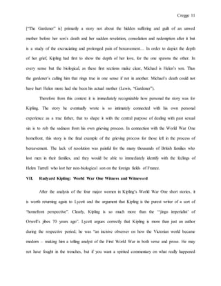 Cregge 11
[“The Gardener” is] primarily a story not about the hidden suffering and guilt of an unwed
mother before her son’s death and her sudden revelation, consolation and redemption after it but
is a study of the excruciating and prolonged pain of bereavement… In order to depict the depth
of her grief, Kipling had first to show the depth of her love, for the one spawns the other. In
every sense but the biological, as these first sections make clear, Michael is Helen’s son. Thus
the gardener’s calling him that rings true in one sense if not in another. Michael’s death could not
have hurt Helen more had she been his actual mother (Lewis, “Gardener”).
Therefore from this context it is immediately recognizable how personal the story was for
Kipling. The story he eventually wrote is so intimately connected with his own personal
experience as a true father, that to shape it with the central purpose of dealing with past sexual
sin is to rob the sadness from his own grieving process. In connection with the World War One
homefront, this story is the final example of the grieving process for those left in the process of
bereavement. The lack of resolution was painful for the many thousands of British families who
lost men in their families, and they would be able to immediately identify with the feelings of
Helen Turrell who lost her non-biological son on the foreign fields of France.
VII. Rudyard Kipling: World War One Witness and Witnessed
After the analysis of the four major women in Kipling’s World War One short stories, it
is worth returning again to Lycett and the argument that Kipling is the purest writer of a sort of
“homefront perspective”. Clearly, Kipling is so much more than the “‘jingo imperialist’ of
Orwell’s jibes 70 years ago”. Lycett argues correctly that Kipling is more than just an author
during the respective period; he was “an incisive observer on how the Victorian world became
modern – making him a telling analyst of the First World War in both verse and prose. He may
not have fought in the trenches, but if you want a spirited commentary on what really happened
 