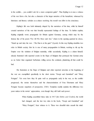 Cregge 12
in the conflict… you couldn’t ask for a more competent guide”. Thus Kipling is at once a witness
of the war from a far, but also a character of the larger narrative of the homefront, witnessed by
historians and literary scholars as a citizen resolving the overall war effort in his conscience.
Kipling’s life was both intimately shaped by the narratives of his time, while he himself
created narratives of the war that broadly represented feelings of the time. To further explain,
Kipling originally wrote propaganda for Britain against Germany, among which may be the
famous line of his poem “For All We Have and Are,” where in the opening quatrain he closes,
“Stand up and take the war. / The Hun is at the gate!” (Lycett). In this way Kipling straddles two
roles in British society: first he is one of many propagandists in Britain, working to rile up the
Empire over the violation of Belgian neutrality, while secondarily, Kipling is a citizen himself,
already frustrated with reported events in the Rape of Belgium that portrayed the German army
as no better than organized barbarians rolling across the continent, plundering all that could be
had.
His frustration at the Rape of Belgium and other reported atrocities at the beginning of
the war are exemplified specifically in the short stories “Swept and Garnished” and “Mary
Postgate”. Yet even how they fit quite well as propaganda early in the war, as the conflict
progressed, the stories themselves and the characterizations of Frau Ebermann and Mary
Postgate became snapshots of perspective. J.M.S. Tompkins readily explains the difference two
years makes in the stories’ appreciation, even though they still hold such power:
When Kipling assembled these tales in 1917 [for Debits and Credits], the world
had changed, and the last two tales in the book, “Swept and Garnished” and
“Mary Postgate”, bear witness to it. These two dreadful tales assault the mind.
 