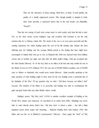 Cregge 13
They are the utterances of deep outrage. Both have, at times, if read quickly, the
quality of a hardly suppressed scream. This, though painful, is integral to both,
since both describe a repressed horror that in the end breaks out (Radcliffe,
“Swept”).
Thus the raw energy of each story comes anew to each reader each time the tale is read.
Yet, as his short stories reveal, Kipling’s rage and revulsion with Germans is not the only
emotion that he or Britons widely felt. The death of his son is an even more powerful and life-
rending experience for which Kipling spent the rest of his life dealing with. Maybe the most
affecting part for Kipling and the average British parent is the feeling that they might have
encouraged or helped their sons go to war, as Rudyard did. John was rejected twice from military
service due to terrible eye sight, and only after his father pulled strings, John got accepted into
the Irish Guards (Brown). At 18 the boy died as an officer in his first and only combat he saw at
the Battle of Loos in 1915 (Gilmour 257). He was one of 50,000 British casualties, one of 50,000
sons or fathers or husbands who would never return (Brown). Quite possibly speaking to the
inner question of what Kipling ought to have done for his son, Kipling wrote a particular line of
his Epitaphs of the War: “If any question why we died / Tell them, because our father’s lied”
(Lycett). The emotion of the father is so powerful, and Kipling was able to communicate the
guilt and grief better than any other British citizen would.
Kipling’s poem, “My Boy Jack” (1916) is another excellent example of Kipling as the
World War witness and witnessed. As described in an article from 2006, “[Kipling] was never
able to write directly about John’s loss. ‘My Boy Jack’ is about a sailor – but still a thinly
disguised poem about regret and mourning…. Rudyard Kipling lived until January 1936. But
father and son live on in [Britain’s] consciousness” (Brown). Once again, the “Jack” of “My
 