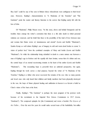 Cregge 14
Boy Jack” could be any of the sons in Britain whose whereabouts were ambiguous to their loved
ones. However, Kipling’s characterizations in “A Madonna of the Trenches” and “The
Gardener” point the reader and literary historian to the sorrow that Kipling surely felt with the
loss of John.
Of “Madonna”, Philip Mason raves. “In this story, above and behind Strangwick and his
troubles there emerge the writer’s conviction that there is a life after death in which personal
relations are renewed, and his belief that there is the possibility of the kind of love between man
and woman that Dante wrote of, instantaneous and eternal” (Lewis and Kieffer “Madonna”).
Sandra Kemp as well relates Kipling’s use of imagery in cold and warm dead bodies to create “a
vision of perfect love” from the combined examples of Mary and Isolde (Lewis and Kieffer
“Madonna”). So while the relationship being rekindled in death is a more mature one between a
man of Kipling’s age in Godsoe and the equally old Aunt Armine, versus that of a father and son,
the central hope of an eternal reconvening remains in the heart of the author (Lewis and Kieffer
“Madonna”). This resounding hope is powerful from an authorial perspective, but again,
Kipling through his work serves a dual purpose; beyond the writer of “A Madonna of the
Trenches,” Kipling is a father who never recovered the remains of his son. Like so many parents
and loved ones who only heard their children and family members had been physically destroyed
in the war, the hope of future physical healing and unification in heaven is as fervent a belief as
Clem’s vision of his Aunt at the front.
Finally, Kipling’s “The Gardener” is perhaps the most poignant of his postwar work
because of his recruitment to the Imperial War Graves Commission in 1917 (Lewis,
“Gardener”). “He composed epitaphs for [the Commission] and wrote a booklet The Graves of
the Fallen… Over the next few years he would make several tours of the battlefields, but unlike
 