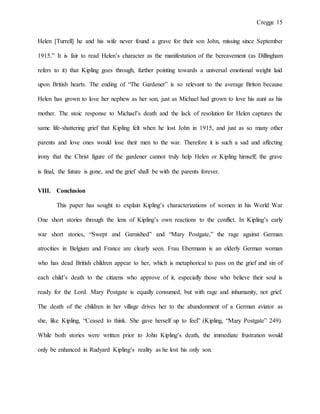 Cregge 15
Helen [Turrell] he and his wife never found a grave for their son John, missing since September
1915.” It is fair to read Helen’s character as the manifestation of the bereavement (as Dillingham
refers to it) that Kipling goes through, further pointing towards a universal emotional weight laid
upon British hearts. The ending of “The Gardener” is so relevant to the average Briton because
Helen has grown to love her nephew as her son, just as Michael had grown to love his aunt as his
mother. The stoic response to Michael’s death and the lack of resolution for Helen captures the
same life-shattering grief that Kipling felt when he lost John in 1915, and just as so many other
parents and love ones would lose their men to the war. Therefore it is such a sad and affecting
irony that the Christ figure of the gardener cannot truly help Helen or Kipling himself; the grave
is final, the future is gone, and the grief shall be with the parents forever.
VIII. Conclusion
This paper has sought to explain Kipling’s characterizations of women in his World War
One short stories through the lens of Kipling’s own reactions to the conflict. In Kipling’s early
war short stories, “Swept and Garnished” and “Mary Postgate,” the rage against German
atrocities in Belgium and France are clearly seen. Frau Ebermann is an elderly German woman
who has dead British children appear to her, which is metaphorical to pass on the grief and sin of
each child’s death to the citizens who approve of it, especially those who believe their soul is
ready for the Lord. Mary Postgate is equally consumed, but with rage and inhumanity, not grief.
The death of the children in her village drives her to the abandonment of a German aviator as
she, like Kipling, “Ceased to think. She gave herself up to feel” (Kipling, “Mary Postgate” 249).
While both stories were written prior to John Kipling’s death, the immediate frustration would
only be enhanced in Rudyard Kipling’s reality as he lost his only son.
 