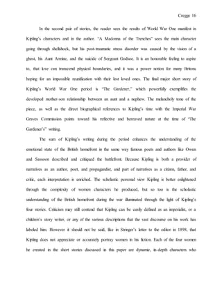 Cregge 16
In the second pair of stories, the reader sees the results of World War One manifest in
Kipling’s characters and in the author. “A Madonna of the Trenches” sees the main character
going through shellshock, but his post-traumatic stress disorder was caused by the vision of a
ghost, his Aunt Armine, and the suicide of Sergeant Godsoe. It is an honorable feeling to aspire
to, that love can transcend physical boundaries, and it was a power notion for many Britons
hoping for an impossible reunification with their lost loved ones. The final major short story of
Kipling’s World War One period is “The Gardener,” which powerfully exemplifies the
developed mother-son relationship between an aunt and a nephew. The melancholy tone of the
piece, as well as the direct biographical references to Kipling’s time with the Imperial War
Graves Commission points toward his reflective and bereaved nature at the time of “The
Gardener’s” writing.
The sum of Kipling’s writing during the period enhances the understanding of the
emotional state of the British homefront in the same way famous poets and authors like Owen
and Sassoon described and critiqued the battlefront. Because Kipling is both a provider of
narratives as an author, poet, and propagandist, and part of narratives as a citizen, father, and
critic, each interpretation is enriched. The scholastic personal view Kipling is better enlightened
through the complexity of women characters he produced, but so too is the scholastic
understanding of the British homefront during the war illuminated through the light of Kipling’s
four stories. Criticism may still contend that Kipling can be easily defined as an imperialist, or a
children’s story writer, or any of the various descriptions that the vast discourse on his work has
labeled him. However it should not be said, like in Stringer’s letter to the editor in 1898, that
Kipling does not appreciate or accurately portray women in his fiction. Each of the four women
he created in the short stories discussed in this paper are dynamic, in-depth characters who
 