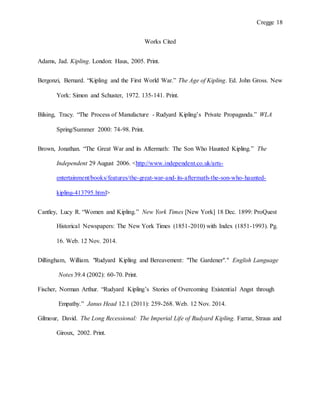 Cregge 18
Works Cited
Adams, Jad. Kipling. London: Haus, 2005. Print.
Bergonzi, Bernard. “Kipling and the First World War.” The Age of Kipling. Ed. John Gross. New
York: Simon and Schuster, 1972. 135-141. Print.
Bilsing, Tracy. “The Process of Manufacture - Rudyard Kipling’s Private Propaganda.” WLA
Spring/Summer 2000: 74-98. Print.
Brown, Jonathan. “The Great War and its Aftermath: The Son Who Haunted Kipling.” The
Independent 29 August 2006. <http://www.independent.co.uk/arts-
entertainment/books/features/the-great-war-and-its-aftermath-the-son-who-haunted-
kipling-413795.html>
Cantley, Lucy R. “Women and Kipling.” New York Times [New York] 18 Dec. 1899: ProQuest
Historical Newspapers: The New York Times (1851-2010) with Index (1851-1993). Pg.
16. Web. 12 Nov. 2014.
Dillingham, William. "Rudyard Kipling and Bereavement: "The Gardener"." English Language
Notes 39.4 (2002): 60-70. Print.
Fischer, Norman Arthur. “Rudyard Kipling’s Stories of Overcoming Existential Angst through
Empathy.” Janus Head 12.1 (2011): 259-268. Web. 12 Nov. 2014.
Gilmour, David. The Long Recessional: The Imperial Life of Rudyard Kipling. Farrar, Straus and
Giroux, 2002. Print.
 
