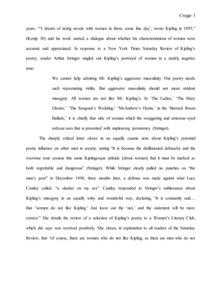 Cregge 3
years. “‘I dream of doing novels with women in them, some fine day’, wrote Kipling in 1895,”
(Kemp 30) and his work started a dialogue about whether his characterizations of women were
accurate and appreciated. In response to a New York Times Saturday Review of Kipling’s
poetry, reader Arthur Stringer singled out Kipling’s portrayal of women in a starkly negative
tone:
We cannot help admiring Mr. Kipling’s aggressive masculinity. Our poetry needs
such rejuvenating virility. But aggressive masculinity should not mean strident
misogyny. All women are not like Mr. Kipling’s. In ‘The Ladies,’ ‘The Mary
Gloster,’ ‘The Sergeant’s Wedding,’ ‘McAndrew’s Hymn,’ in the ‘Barrack Room
Ballads,’ it is chiefly that side of woman which the swaggering and amorous-eyed
redcoat sees that is presented with unpleasing persistency (Stringer).
The sharply critical letter closes in an equally caustic note about Kipling’s potential
poetic influence on other men in society, stating “It is because the disillusioned debauché and the
overwise roué assume this same Kiplingesque attitude [about women] that it must be marked as
both regrettable and dangerous” (Stringer). While Stringer clearly pulled no punches on “the
man’s poet” in December 1898, three months later, a defense was made against what Lucy
Cantley called, “a slander on my sex”. Cantley responded to Stringer’s ruthlessness about
Kipling’s misogyny in an equally witty and wonderful way, declaring, “It is constantly said…
that ‘women do not like Kipling.’ Just leave out the ‘not,’ and the statement will be more
correct.” She details the review of a selection of Kipling’s poetry to a Women’s Literary Club,
which she says was received positively. She closes, in explanation to all readers of the Saturday
Review, that “of course, there are women who do not like Kipling, as there are men who do not
 