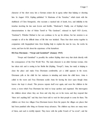Cregge 5
character of the short story lets a German aviator die in agony rather than helping or shooting
him. In August 1924, Kipling published “A Madonna of the Trenches,” which deals with the
shellshock of Clem Strangwick, who recounts a mystical tale of death, love, and infidelity in the
trenches involving his late aunt (Lewis and Kieffer, “Madonna”). Finally, one of Kipling’s best
characterizations is that of Helen Turrell in “The Gardener”, released in April 1925 (Lewis,
“Gardener”). Whether Michael is her son continues to be up for debate, but her stoicism is an
example to all in the difficult times of life that war included. These four short stories together in
conjunction with biographical data from Kipling help to explain the man he was, the works he
wrote, and how he felt about the experience of the homefront.
III.Frau Ebermann - “Swept and Garnished” (January 1915)
“Swept and Garnished” is possibly the earliest Kipling short story that deals directly with
the consequences of the First World War. The main character is an older German woman, who
has taken sick and is resting in her Berlin flat (Kipling, “Swept”). Anna, her maid, is helping to
clean the place and make Frau Ebermann comfortable, yet a child appears in the room.
Ebermann yells at the child for her rudeness in intruding and insists the child leave. Anna is
called in the room and Frau Ebermann scolds Anna for leaving the door open though Anna
knows she kept it closed. This process repeats itself over again, and soon five children in the
room; a room which Frau Ebermann has tried to keep spotless and organized. She interrogates
the children about where they are from and why they are in the room, and they respond that
“there isn’t anything left,” and they have been told to wait for their people to come for them. The
children are from two villages Frau Ebermann knows from the papers the villages are places that
had been punished after firing on German troop advances. The children say there are many more
of them, and each is terribly injured. They leave with the polite French of “au revoir”, and the
 