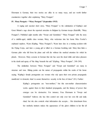 Cregge 7
Ebermann is German, their two stories are alike in so many ways, and are worth further
examination together after explaining “Mary Postgate”.
IV. Mary Postgate - “Mary Postgate” (September 1915)
A raging and succinct short story, “Mary Postgate” is the culmination of Kipling’s and
Great Britain’s rage about the reported atrocities in Belgium by German troops (Radcliffe, “Mary
Postgate”). Published eight months after “Swept and Garnished,” “Mary Postgate” tells the story
of a middle-aged, middle class woman, Mary, who welcomes into her home Miss Fowler’s
orphaned nephew, Wynn (Kipling, “Mary Postgate”). Wynn later dies in a training accident with
the Flying Corps, and later a young girl is killed in a German bombing raid. Mary then finds a
German pilot who fell from his plane and will die without the medical attention for which he
pleads. However, Mary screams in German that she has seen the dead child, and takes pleasure
in the death and agony of “the thing beneath the oak” (Kipling, “Mary Postgate”, 248-249).
The similarities between “Mary Postgate” and “Swept and Garnished” are many in
structure and tone. Bilsing points out the nature of propaganda within the realm of the home
saying, “Kipling’s female protagonists are women who rely upon their own private propaganda
manifested in domestic ritual to assure themselves security in the face of chaos” (81). Further:
Kipling’s protagonists are “non-mothers,” but this non-mother characterization
works against them in their ritualized propaganda, and the fantasy of power that
emerges can be destructive. For instance, Frau Ebermann in “Swept and
Garnished” believes she has firm control not only over her own life and daily
ritual, but she also controls what information she accepts… Her detachment from
her motherly instincts makes the appearance of the ghost children in her flat all
 