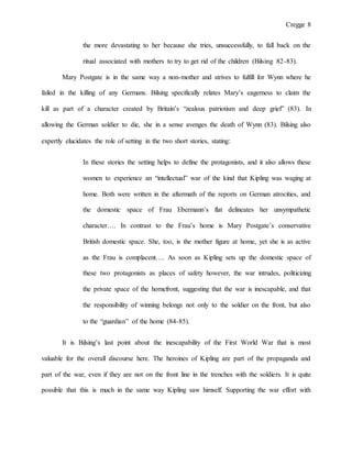 Cregge 8
the more devastating to her because she tries, unsuccessfully, to fall back on the
ritual associated with mothers to try to get rid of the children (Bilsing 82-83).
Mary Postgate is in the same way a non-mother and strives to fulfill for Wynn where he
failed in the killing of any Germans. Bilsing specifically relates Mary’s eagerness to claim the
kill as part of a character created by Britain’s “zealous patriotism and deep grief” (83). In
allowing the German soldier to die, she in a sense avenges the death of Wynn (83). Bilsing also
expertly elucidates the role of setting in the two short stories, stating:
In these stories the setting helps to define the protagonists, and it also allows these
women to experience an “intellectual” war of the kind that Kipling was waging at
home. Both were written in the aftermath of the reports on German atrocities, and
the domestic space of Frau Ebermann’s flat delineates her unsympathetic
character…. In contrast to the Frau’s home is Mary Postgate’s conservative
British domestic space. She, too, is the mother figure at home, yet she is as active
as the Frau is complacent…. As soon as Kipling sets up the domestic space of
these two protagonists as places of safety however, the war intrudes, politicizing
the private space of the homefront, suggesting that the war is inescapable, and that
the responsibility of winning belongs not only to the soldier on the front, but also
to the “guardian” of the home (84-85).
It is Bilsing’s last point about the inescapability of the First World War that is most
valuable for the overall discourse here. The heroines of Kipling are part of the propaganda and
part of the war, even if they are not on the front line in the trenches with the soldiers. It is quite
possible that this is much in the same way Kipling saw himself. Supporting the war effort with
 