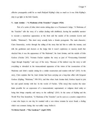 Cregge 9
effective propaganda could be as much Rudyard Kipling’s duty as much as it was John Kipling’s
duty to go fight in the Irish Guards.
V. Aunt Armine – “A Madonna of the Trenches” (August 1924)
Part of a series of other short stories taking place at a Freemason’s lodge, “A Madonna of
the Trenches” tells the story of a soldier dealing with shellshock, leaving the unreliable narrator
to recount a mysterious appearance at the front and the suicide of his comrade (Lewis and
Kieffer, “Madonna”). This short story actually lacks a female protagonist. The main character,
Clem Stanswicke, works through the telling of the story that led him to suffer the trauma, and
tells the gentlemen and doctors at the lodge that it wasn’t explosives or massive death that
shocked him; it was the appearance of “the Madonna”, his Aunt Armine, and the suicide of John
Godsoe (Fischer 265). Norman Fischer explains the story as part of “Overcoming Existential
Angst through Empathy,” and says of the story, “Because of the indirect way the story is told
everything is shrouded in the transcendental apparatus of the vision of the resurrection of the
Madonna and John’s suicide aiming for a similar resurrection and reunion with her” (265). In the
story, Clem explains that his Aunt Armine had been carrying out a long-time affair with Sergeant
Godsoe (Kipling, “Madonna,” 300-301), and thus when Aunt Armine died, Godsoe hoped to join
her and spend eternity with her. In the words of Fischer, “[The story] thus reaches the outer
limits possible for an expression of a transcendental, supernatural, or religious ideal entity or
being that brings empathy and mercy to the suffering” (265). In the sense of Kipling and the
World War One homefront, “A Madonna of the Trenches” can be seen as a creative outgrowth in
a man who hopes to one day be reunited with a son whose remains he never found, a feeling
which was common during this war unlike many before it.
VI. Helen Turrell - “The Gardener” (April 1925)
 