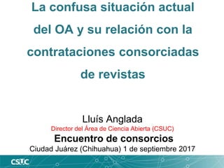La confusa situación actual
del OA y su relación con la
contrataciones consorciadas
de revistas
Lluís Anglada
Director del Área de Ciencia Abierta (CSUC)
Encuentro de consorcios
Ciudad Juárez (Chihuahua) 1 de septiembre 2017
 