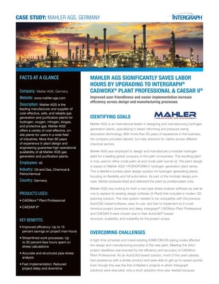 CASE STUDY: Mahler AGS, Germany
Mahler AGS significantly saves labor
hours by upgrading to Intergraph®
CADWorx®
Plant Professional & CAESAR II®
Improved user-friendliness and easier implementation increase
efficiency across design and manufacturing processes
IDENTIFYING GOALS
Mahler AGS is an international leader in designing and manufacturing hydrogen
generation plants, specializing in steam reforming and pressure swing
absorption technology. With more than 60 years of experience in the business,
the company provides tailored, turn-key solutions for clients across different
chemical sectors.
Mahler AGS was employed to design and manufacture a modular hydrogen
plant for a leading global company in the palm oil business. The resulting plant
is now used to refine crude palm oil and crude palm kernel oil. The plant design
is based on Mahler AGS’ HYDROFORM-C hydrogen generation plant series.
This is Mahler’s turnkey plant design solution for hydrogen generating plants,
focusing on flexibility and full automation. As part of the modular design prin-
ciple, Mahler preassembled and delivered the plant as prefabricated units.
Mahler AGS was looking for both a new pipe stress analysis software as well as
one to replace its existing design software (X-Plant) that included a modern 3D
planning solution. The new system needed to be compatible with the previous
AutoCAD-based software, easy-to-use, and fast to implement so it could
minimize project downtime and delay. Intergraph®
CADWorx Plant Professional
and CAESAR II were chosen due to their AutoCAD®
-based
structure, scalability, and suitability for the project scope.
OVERCOMING CHALLENGES
A tight time schedule and mixed existing ASME/DIN EN piping codes affected
the design and manufacturing process of the new plant. Meeting the strict
project deadlines was ensured by the efficiency and accuracy of CADWorx
Plant Professional. As an AutoCAD-based solution, most of the users already
had experience with a similar product and were able to get up-to-speed quickly.
Even though this was the first of Mahler’s projects in which Intergraph
solutions were executed, only a short adoption time was needed because
FACTS AT A GLANCE
Company: Mahler AGS, Germany
Website: www.mahler-ags.com
Description: Mahler AGS is the
leading manufacturer and supplier of
cost-effective, safe, and reliable gas
generation and purification plants for
hydrogen, oxygen, nitrogen, biogas,
and protective gas. Mahler AGS
offers a variety of cost-effective, on-
site plants for users in a wide field
of industries. More than 60 years
of experience in plant design and
engineering guarantee high operational
availability of all Mahler AGS gas
generation and purification plants.
Employees: 40
Industry: Oil and Gas, Chemical &
Petrochemical
Country: Germany
PRODUCTS USED:
•	CADWorx ®
Plant Professional
•	CAESAR II®
KEY BENEFITS:
•	Improved efficiency: Up to 15 	 	
	 percent savings on project man-hours
•	Streamlined work processes: Up 		
to 30 percent less hours spent on
	 stress calculations
•	Accurate and structured pipe stress 	
	analysis
•	Fast implementation: Reduced 	 	
	 project delay and downtime
 