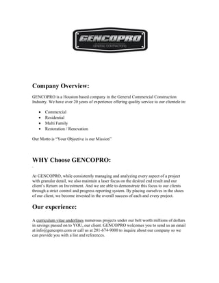 Company Overview:
GENCOPRO is a Houston based company in the General Commercial Construction
Industry. We have over 20 years of experience offering quality service to our clientele in:
• Commercial
• Residential
• Multi Family
• Restoration / Renovation
Our Motto is “Your Objective is our Mission”
WHY Choose GENCOPRO:
.
At GENCOPRO, while consistently managing and analyzing every aspect of a project
with granular detail, we also maintain a laser focus on the desired end result and our
client’s Return on Investment. And we are able to demonstrate this focus to our clients
through a strict control and progress reporting system. By placing ourselves in the shoes
of our client, we become invested in the overall success of each and every project.
Our experience:
A curriculum vitae underlines numerous projects under our belt worth millions of dollars
in savings passed on to YOU, our client. GENCOPRO welcomes you to send us an email
at info@gencopro.com or call us at 281-674-9000 to inquire about our company so we
can provide you with a list and references.
 