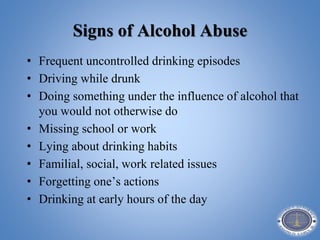 Signs of Alcohol Abuse
• Frequent uncontrolled drinking episodes
• Driving while drunk
• Doing something under the influence of alcohol that
you would not otherwise do
• Missing school or work
• Lying about drinking habits
• Familial, social, work related issues
• Forgetting one’s actions
• Drinking at early hours of the day
 