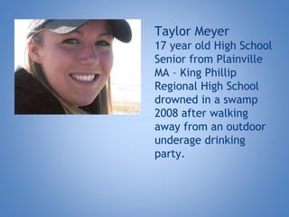 Taylor Meyer
17 year old High School
Senior from Plainville
MA – King Phillip
Regional High School
drowned in a swamp
2008 after walking
away from an outdoor
underage drinking
party.
 