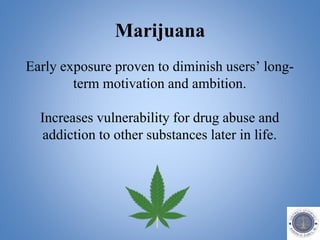 Marijuana
Early exposure proven to diminish users’ long-
term motivation and ambition.
Increases vulnerability for drug abuse and
addiction to other substances later in life.
 