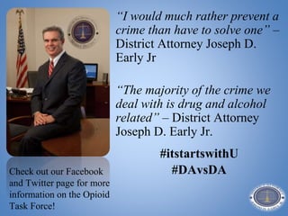 “I would much rather prevent a
crime than have to solve one” –
District Attorney Joseph D.
Early Jr
“The majority of the crime we
deal with is drug and alcohol
related” – District Attorney
Joseph D. Early Jr.
#itstartswithU
#DAvsDACheck out our Facebook
and Twitter page for more
information on the Opioid
Task Force!
 