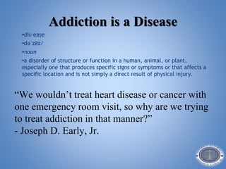 Addiction is a Disease
•dis·ease
•dəˈzēz/
•noun
•a disorder of structure or function in a human, animal, or plant,
especially one that produces specific signs or symptoms or that affects a
specific location and is not simply a direct result of physical injury.
“We wouldn’t treat heart disease or cancer with
one emergency room visit, so why are we trying
to treat addiction in that manner?”
- Joseph D. Early, Jr.
 