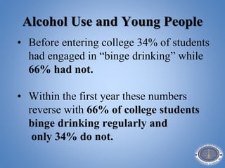 Alcohol Use and Young People
• Before entering college 34% of students
had engaged in “binge drinking” while
66% had not.
• Within the first year these numbers
reverse with 66% of college students
binge drinking regularly and
only 34% do not.
 