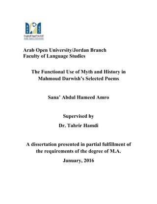 Arab Open University/Jordan Branch
Faculty of Language Studies
The Functional Use of Myth and History in
Mahmoud Darwish’s Selected Poems
Sana’ Abdul Hameed Amro
Supervised by
Dr. Tahrir Hamdi
A dissertation presented in partial fulfillment of
the requirements of the degree of M.A.
January, 2016
 