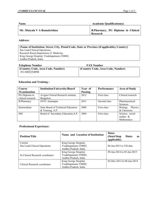 CURRICULUM VITAE Page 1 of 3
Name Academic Qualification(s)
Mr. Mutyala V A Ramakrishna B.Pharmacy, PG Diploma in Clinical
Research
Address:
(Name of Institution, Street, City, Postal Code, State or Province (if applicable), Country)
Site Lead-Clinical Operations,
Research Room,Department of Medicine,
King George Hospital, Visakhapatnam-530002,
Andhra Pradesh, India.
Telephone Number FAX Number
(Country Code, Area Code, Number)
+91-9492254998
(Country Code, Area Code, Number)
Education and Training :
Course
/Examination
Institution/University/Board Year of
Passing
Performance Area of Study
PG Diploma in
clinical research
Avigna Clinical Research institute,
Bangalore
2012 First class Clinical research
B.Pharmacy JNTU Anantapur 2011 Second class Pharmaceutical
Sciences
Intermediate State Board of Technical Education
& Training, A.P.
2006 First class Biology, Physics
& Chemistry
SSC Board of Secondary Education,A.P. 2004 First class Science, social
studies &
Mathematics
Professional Experience:
Position/Title
Name and Location of Institution
Dates
(Start/Stop Dates as
applicable)
Current
Site Lead-Clinical Operations
King George Hospital,
Visakhapatnam-530002,
Andhra Pradesh, India.
06-Jan-2015 to Till date
Sr.Clinical Research coordinator
King George Hospital,
Visakhapatnam-530002,
Andhra Pradesh, India.
09-Jun-2014 to 05-Jan-2015
Clinical Research coordinator
King George Hospital,
Visakhapatnam-530002,
Andhra Pradesh, India.
02-Dec-2013 to 08-Jun-2014
 