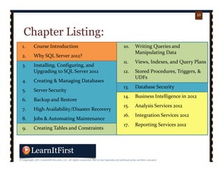 p. 1010
10
Chapter Listing:
1. Course Introduction
2. Why SQL Server 2012?
3. Installing, Configuring, and 
Upgrading to SQL Server 2012
4. Creating & Managing Databases
5. Server Security
6. Backup and Restore
7. High Availability/Disaster Recovery
8. Jobs & Automating Maintenance
9. Creating Tables and Constraints
10. Writing Queries and 
Manipulating Data
11. Views, Indexes, and Query Plans
12. Stored Procedures, Triggers, & 
UDFs
13. Database Security
14. Business Intelligence in 2012
15. Analysis Services 2012
16. Integration Services 2012
17. Reporting Services 2012
 