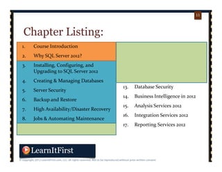 p. 1111
11
Chapter Listing:
1. Course Introduction
2. Why SQL Server 2012?
3. Installing, Configuring, and 
Upgrading to SQL Server 2012
4. Creating & Managing Databases
5. Server Security
6. Backup and Restore
7. High Availability/Disaster Recovery
8. Jobs & Automating Maintenance
9. Creating Tables and Constraints
10. Writing Queries and 
Manipulating Data
11. Views, Indexes, and Query Plans
12. Stored Procedures, Triggers, & 
UDFs
13. Database Security
14. Business Intelligence in 2012
15. Analysis Services 2012
16. Integration Services 2012
17. Reporting Services 2012
 