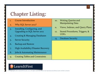 p. 1212
12
Chapter Listing:
1. Course Introduction
2. Why SQL Server 2012?
3. Installing, Configuring, and 
Upgrading to SQL Server 2012
4. Creating & Managing Databases
5. Server Security
6. Backup and Restore
7. High Availability/Disaster Recovery
8. Jobs & Automating Maintenance
9. Creating Tables and Constraints
10. Writing Queries and 
Manipulating Data
11. Views, Indexes, and Query Plans
12. Stored Procedures, Triggers, & 
UDFs
13. Database Security
14. Business Intelligence in 2012
15. Analysis Services 2012
16. Integration Services 2012
17. Reporting Services 2012
 