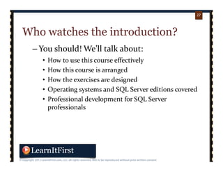 p. 2727
27
Who watches the introduction?
– You should! We’ll talk about:
• How to use this course effectively
• How this course is arranged
• How the exercises are designed
• Operating systems and SQL Server editions covered
• Professional development for SQL Server 
professionals
 