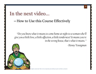 p. 2828
28
In the next video…
– How to Use this Course Effectively
“Do you know what it means to come home at night to a woman who'll
give you a little love, a little affection, a little tenderness? It means you're
in the wrong house, that's what it means. “
- Henny Youngman
 