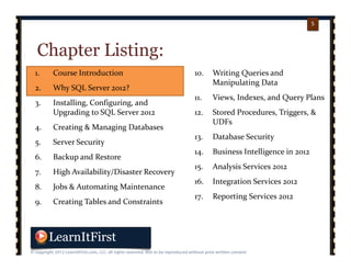 p. 55
5
Chapter Listing:
1. Course Introduction
2. Why SQL Server 2012?
3. Installing, Configuring, and 
Upgrading to SQL Server 2012
4. Creating & Managing Databases
5. Server Security
6. Backup and Restore
7. High Availability/Disaster Recovery
8. Jobs & Automating Maintenance
9. Creating Tables and Constraints
10. Writing Queries and 
Manipulating Data
11. Views, Indexes, and Query Plans
12. Stored Procedures, Triggers, & 
UDFs
13. Database Security
14. Business Intelligence in 2012
15. Analysis Services 2012
16. Integration Services 2012
17. Reporting Services 2012
 