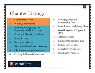 p. 66
6
Chapter Listing:
1. Course Introduction
2. Why SQL Server 2012?
3. Installing, Configuring, and 
Upgrading to SQL Server 2012
4. Creating & Managing Databases
5. Server Security
6. Backup and Restore
7. High Availability/Disaster Recovery
8. Jobs & Automating Maintenance
9. Creating Tables and Constraints
10. Writing Queries and 
Manipulating Data
11. Views, Indexes, and Query Plans
12. Stored Procedures, Triggers, & 
UDFs
13. Database Security
14. Business Intelligence in 2012
15. Analysis Services 2012
16. Integration Services 2012
17. Reporting Services 2012
 