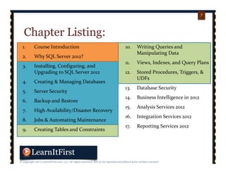 p. 77
7
Chapter Listing:
1. Course Introduction
2. Why SQL Server 2012?
3. Installing, Configuring, and 
Upgrading to SQL Server 2012
4. Creating & Managing Databases
5. Server Security
6. Backup and Restore
7. High Availability/Disaster Recovery
8. Jobs & Automating Maintenance
9. Creating Tables and Constraints
10. Writing Queries and 
Manipulating Data
11. Views, Indexes, and Query Plans
12. Stored Procedures, Triggers, & 
UDFs
13. Database Security
14. Business Intelligence in 2012
15. Analysis Services 2012
16. Integration Services 2012
17. Reporting Services 2012
 