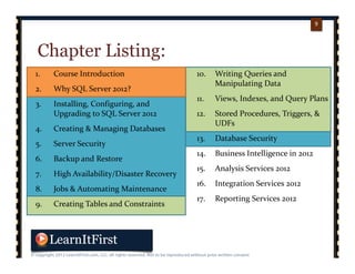 p. 99
9
Chapter Listing:
1. Course Introduction
2. Why SQL Server 2012?
3. Installing, Configuring, and 
Upgrading to SQL Server 2012
4. Creating & Managing Databases
5. Server Security
6. Backup and Restore
7. High Availability/Disaster Recovery
8. Jobs & Automating Maintenance
9. Creating Tables and Constraints
10. Writing Queries and 
Manipulating Data
11. Views, Indexes, and Query Plans
12. Stored Procedures, Triggers, & 
UDFs
13. Database Security
14. Business Intelligence in 2012
15. Analysis Services 2012
16. Integration Services 2012
17. Reporting Services 2012
 