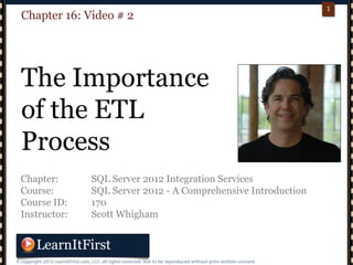 p. 11
1
Chapter: SQL Server 2012 Integration Services
Course: SQL Server 2012 - A Comprehensive Introduction
Course ID: 170
Instructor: Scott Whigham
Chapter 16: Video # 2
The Importance
of the ETL
Process
 