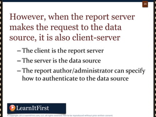 p. 1616
16
However, when the report server
makes the request to the data
source, it is also client-server
– The client is the report server
– The server is the data source
– The report author/administrator can specify
how to authenticate to the data source
 