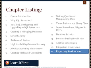 p. 33
3
10. Writing Queries and
Manipulating Data
11. Views, Indexes, and Query Plans
12. Stored Procedures, Triggers, &
UDFs
13. Database Security
14. Business Intelligence in 2012
15. Analysis Services 2012
16. Integration Services 2012
17. Reporting Services 2012
1. Course Introduction
2. Why SQL Server 2012?
3. Installing, Configuring, and
Upgrading to SQL Server 2012
4. Creating & Managing Databases
5. Server Security
6. Backup and Restore
7. High Availability/Disaster Recovery
8. Jobs & Automating Maintenance
9. Creating Tables and Constraints
Chapter Listing:
 