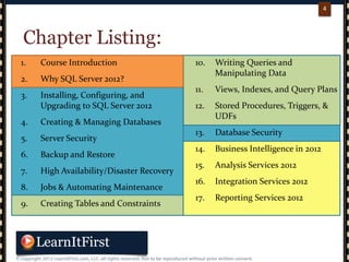 p. 44
4
Chapter Listing:
1. Course Introduction
2. Why SQL Server 2012?
3. Installing, Configuring, and
Upgrading to SQL Server 2012
4. Creating & Managing Databases
5. Server Security
6. Backup and Restore
7. High Availability/Disaster Recovery
8. Jobs & Automating Maintenance
9. Creating Tables and Constraints
10. Writing Queries and
Manipulating Data
11. Views, Indexes, and Query Plans
12. Stored Procedures, Triggers, &
UDFs
13. Database Security
14. Business Intelligence in 2012
15. Analysis Services 2012
16. Integration Services 2012
17. Reporting Services 2012
 