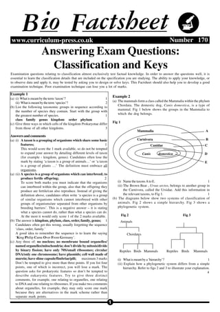 B io Factsheet
www.curriculum-press.co.uk                                                                                             Number 170
                      Answering Exam Questions:
                        Classification and Keys
Examination questions relating to classification almost exclusively test factual knowledge. In order to answer the questions well, it is
essential to learn the classification details that are included on the specification you are studying. The ability to apply your knowledge, or
to observe data and apply it, may be tested by asking you to design or solve keys. This Factsheet should also help you to develop a good
examination technique. Poor examination technique can lose you a lot of marks.

Example 1
                                                                              Example 2
(a) (i) What is meant by the term ‘taxon’?                         1
                                                                              (a) The mammals form a class called the Mammalia within the phylum
    (ii) What is meant by the term ‘species’?                      2
                                                                                  Chordata. The domestic dog, Canis domestica, is a type of
(b) List the following taxonomic groups in sequence according to
                                                                                  mammal. Fig 1 below shows the groups in the Mammalia to
    the number of species they contain. Start with the group with
                                                                                  which the dog belongs.
    the greatest number of species.                                1
    class family genus kingdom order phylum
                                                                              Fig 1
(c) Give three ways in which cells of the kingdom Prokaryotae differ
    from those of all other kingdoms.                              3
                                                                                                Mammalia                                           A
Answers and comments
(a) (i) A taxon is a grouping of organisms which share some basic                               Carnivora                                          B
         features;                                                    1                                  Canidae                                  C
         This would score the 1 mark available, so do not be tempted
         to expand your answer by detailing different levels of taxon                                Canis     domestica                          D
         (for example - kingdom, genus). Candidates often lose the
         mark by stating ‘a taxon is a group of animals…’ or ‘a taxon                                                                             E
         is a group of plants …’ The definition must embrace all
         organisms.
(a) (ii) A species is a group of organisms which can interbreed; to
         produce fertile offspring;                                   2
         To score both marks you must indicate that the organisms                 (i) Name the taxons A to E.                                   1
         can interbreed within the group, also that the offspring they            (ii) The Brown Bear , Ursus arctos, belongs to another group in
         produce are fertile/can also reproduce. Instead of giving the                 the Carnivora, called the Ursidae. Add this information in
         definition above, candidates often write ‘a species is a group                the relevant taxons, to Fig 1.                           1
         of similar organisms which cannot interbreed with other              (b) The diagrams below show two systems of classification of
         groups of organisms/are separated from other organisms by                animals. Fig 2 shows a simple hierarchy. Fig 3 shows a
         breeding barriers’. This is a negative answer – it is stating            phylogenetic system.
         what a species cannot do, rather than what a species can do.
         At the most it would only score 1 of the 2 marks available.                  Fig 2                                       Fig 3
(b) The answer is kingdom, phylum, class, order, family, genus; 1                     Animals
    Candidates often get this wrong, usually forgetting the sequence
    ‘class, order, family.’
    A good idea to remember the sequence is to learn the saying                          Chordates
    ‘King Philip Came Over From Germany’.
(c) Any three of: no nucleus; no membrane bound organelles/
    named organelles/mitochondria; don’t divide by mitosis/divide
    by binary fission; have only 70S/small ribosomes; circular                    Reptiles Birds Mammals             Reptiles Birds       Mammals
    DNA/only one chromosome; have plasmids; cell wall made of
    murein; have slime capsule/fimbriae/pili; maximum 3 marks                    (i) What is meant by a ‘hierarchy’?                                 1
    Don’t be tempted to give more than three points. If you list four            (ii) Explain how a phylogenetic system differs from a simple
    points, one of which is incorrect, you will lose a mark. The                      hierarchy. Refer to figs 2 and 3 to illustrate your explanation.
    question asks for prokaryotic features so don’t be tempted to                                                                                   4
    describe eukaryotic features. Try to give three distinct
    comments, for example, one relating to organelles, one relating
    to DNA and one relating to ribosomes. If you make two comments
    about organelles, for example, they may only score one mark
    because they are alternatives in the mark scheme rather than
    separate mark points.
                                                                          1
 
