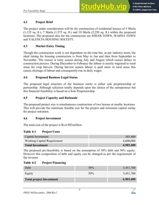 Pre Feasibility Study Housing Construction Company
PREF-80/December, 2006/Rev2
4
4
4.
.2
2 P
Pr
ro
oj
je
ec
ct
t B
Br
ri
ie
ef
f
The project under consideration will be for construction of residential houses of 5 Marla
(1,125 sq. ft.), 7 Marla (1,575 sq. ft.) and 10 Marla (2,250 sq. ft.) within the proposed
locations. The proposed sites for the construction are JOHAR TOWN, WAPDA TOWN
and VALENCIA HOUSING SOCEITY.
4
4.
.3
3 M
Ma
ar
rk
ke
et
t E
En
nt
tr
ry
y T
Ti
im
mi
in
ng
g
Though the construction work is not dependent on the time but, as per industry norm, the
ideal timing for housing construction is from May to Jun and then from September to
November. The reason is rainy season during July and August which causes delays in
construction process. During December to February the labour is mostly migrated to rural
areas for crop harvest. During harvest season labour is paid more in rural areas this
causes shortage of labour and consequently rise in daily wages.
4
4.
.4
4 P
Pr
ro
op
po
os
se
ed
d B
Bu
us
si
in
ne
es
ss
s L
Le
eg
ga
al
l S
St
ta
at
tu
us
s
The proposed legal structure of the business entity is either sole proprietorship or
partnership. Although selection totally depends upon the choice of the entrepreneur but
this financial feasibility is based on a Sole Proprietorship.
4
4.
.5
5 P
Pr
ro
oj
je
ec
ct
t C
Ca
ap
pa
ac
ci
it
ty
y a
an
nd
d R
Ra
at
ti
io
on
na
al
le
e
The proposed project size is simultaneous construction of two houses at nearby locations.
This will provide the minimum feasible size for the project and minimum capital outlay
for project initiation.
4
4.
.6
6 P
Pr
ro
oj
je
ec
ct
t I
In
nv
ve
es
st
tm
me
en
nt
t
The total cost of the project is Rs.6.903million.
T
Ta
ab
bl
le
e 4
4-
-1
1 P
Pr
ro
oj
je
ec
ct
t C
Co
os
st
ts
s
Capital Investment 303,400
Working Capital Requirement 6,600,000
Total Investment 6,903,400
The proposed pre-feasibility is based on the assumption of 50% debt and 50% equity.
However this composition of debt and equity can be changed as per the requirement of
the investor.
T
Ta
ab
bl
le
e 4
4-
-2
2 P
Pr
ro
oj
je
ec
ct
t F
Fi
in
na
an
nc
ci
in
ng
g
Debt 50% 3,451,700
Equity 50% 3,451,700
Total project Investment 6,903,400
 