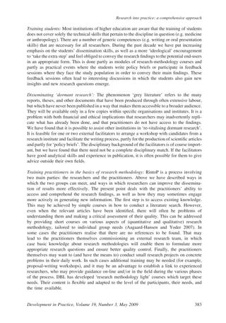 Training students: Most institutions of higher education are aware that the training of students
does not cover solely the technical skills that pertain to the discipline in question (e.g. medicine
or anthropology). There are a number of generic competences (e.g. writing or oral presentation
skills) that are necessary for all researchers. During the past decade we have put increasing
emphasis on the students’ dissemination skills, as well as a more ‘ideological’ encouragement
to ‘take the extra step’ and feel obliged to convey the research ﬁndings to the potential end-users
in an appropriate form. This is done partly as modules of research-methodology courses and
partly as practical events where the students write policy briefs or participate in feedback
sessions where they face the study population in order to convey their main ﬁndings. These
feedback sessions often lead to interesting discussions in which the students also gain new
insights and new research questions emerge.
Disseminating ‘dormant research’: The phenomenon ‘grey literature’ refers to the many
reports, theses, and other documents that have been produced through often extensive labour,
but which have never been published in a way that makes them accessible to a broader audience.
They will be available only in a few copies within speciﬁc organisations and institutes. It is a
problem with both ﬁnancial and ethical implications that researchers may inadvertently repli-
cate what has already been done, and that practitioners do not have access to the ﬁndings.
We have found that it is possible to assist other institutions in ‘re-vitalising dormant research’.
It is feasible for one or two external facilitators to arrange a workshop with candidates from a
research institute and facilitate the writing process, partly for the production of scientiﬁc articles
and partly for ‘policy briefs’. The disciplinary background of the facilitators is of course import-
ant, but we have found that there need not be a complete disciplinary match. If the facilitators
have good analytical skills and experience in publication, it is often possible for them to give
advice outside their own ﬁelds.
Training practitioners in the basics of research methodology: RintoP is a process involving
two main parties: the researchers and the practitioners. Above we have described ways in
which the two groups can meet, and ways in which researchers can improve the dissemina-
tion of results more effectively. The present point deals with the practitioners’ ability to
access and comprehend the research ﬁndings, as well as how they may sometimes engage
more actively in generating new information. The ﬁrst step is to access existing knowledge.
This may be achieved by simple courses in how to conduct a literature search. However,
even when the relevant articles have been identiﬁed, there will often be problems of
understanding them and making a critical assessment of their quality. This can be addressed
by providing short courses on various aspects of (quantitative and qualitative) research
methodology, tailored to individual group needs (Aagaard-Hansen and Yoder 2007). In
some cases the practitioners realise that there are no references to be found. That may
lead to the practitioners themselves commissioning an external research team, in which
case basic knowledge about research methodologies will enable them to formulate more
appropriate research questions and ensure better quality control. Finally, the practitioners
themselves may want to (and have the means to) conduct small research projects on concrete
problems in their daily work. In such cases additional training may be needed (for example,
proposal-writing workshops), and it may be an advantage to establish a link to experienced
researchers, who may provide guidance on-line and/or in the ﬁeld during the various phases
of the process. DBL has developed ‘research methodology light’ courses which target these
needs. Their content is ﬂexible and adapted to the level of the participants, their needs, and
the time available.
Development in Practice, Volume 19, Number 3, May 2009 383
Research into practice: a comprehensive approach
 