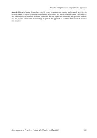 Annette Olsen is Senior Researcher with 20 years’ experience of training and research activities in
relation to DBL’s research-capacity strengthening programme. Her research focus is on the epidemiology
and control of soil-transmitted helminth infections. She has supervised numerous post-graduate students
and she lectures on research methodology as part of the approach to facilitate the transfer of research
into practice.
Development in Practice, Volume 19, Number 3, May 2009 385
Research into practice: a comprehensive approach
 