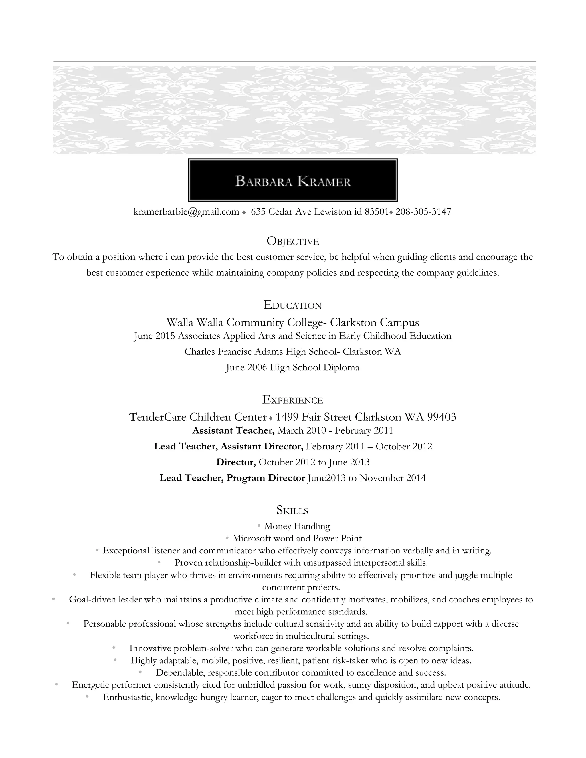  
kramerbarbie@gmail.com ♦  635 Cedar Ave Lewiston id 83501♦ 208-305-3147 
OBJECTIVE 
To obtain a position where i can provide the best customer service, be helpful when guiding clients and encourage the 
best customer experience while maintaining company policies and respecting the company guidelines. 
EDUCATION 
Walla Walla Community College- Clarkston Campus 
June 2015 Associates Applied Arts and Science in Early Childhood Education 
Charles Francisc Adams High School- Clarkston WA 
June 2006 High School Diploma 
EXPERIENCE 
TenderCare Children Center ♦ 1499 Fair Street Clarkston WA 99403 
Assistant Teacher, March 2010 - February 2011 
Lead Teacher, Assistant Director, February 2011 – October 2012  
Director, October 2012 to June 2013 
Lead Teacher, Program Director June2013 to November 2014 
SKILLS 
• Money Handling 
• Microsoft word and Power Point 
• Exceptional listener and communicator who effectively conveys information verbally and in writing. 
• Proven relationship-builder with unsurpassed interpersonal skills. 
• Flexible team player who thrives in environments requiring ability to effectively prioritize and juggle multiple 
concurrent projects. 
• Goal-driven leader who maintains a productive climate and confidently motivates, mobilizes, and coaches employees to 
meet high performance standards. 
• Personable professional whose strengths include cultural sensitivity and an ability to build rapport with a diverse 
workforce in multicultural settings. 
• Innovative problem-solver who can generate workable solutions and resolve complaints. 
• Highly adaptable, mobile, positive, resilient, patient risk-taker who is open to new ideas. 
• Dependable, responsible contributor committed to excellence and success. 
• Energetic performer consistently cited for unbridled passion for work, sunny disposition, and upbeat positive attitude. 
• Enthusiastic, knowledge-hungry learner, eager to meet challenges and quickly assimilate new concepts. 
 