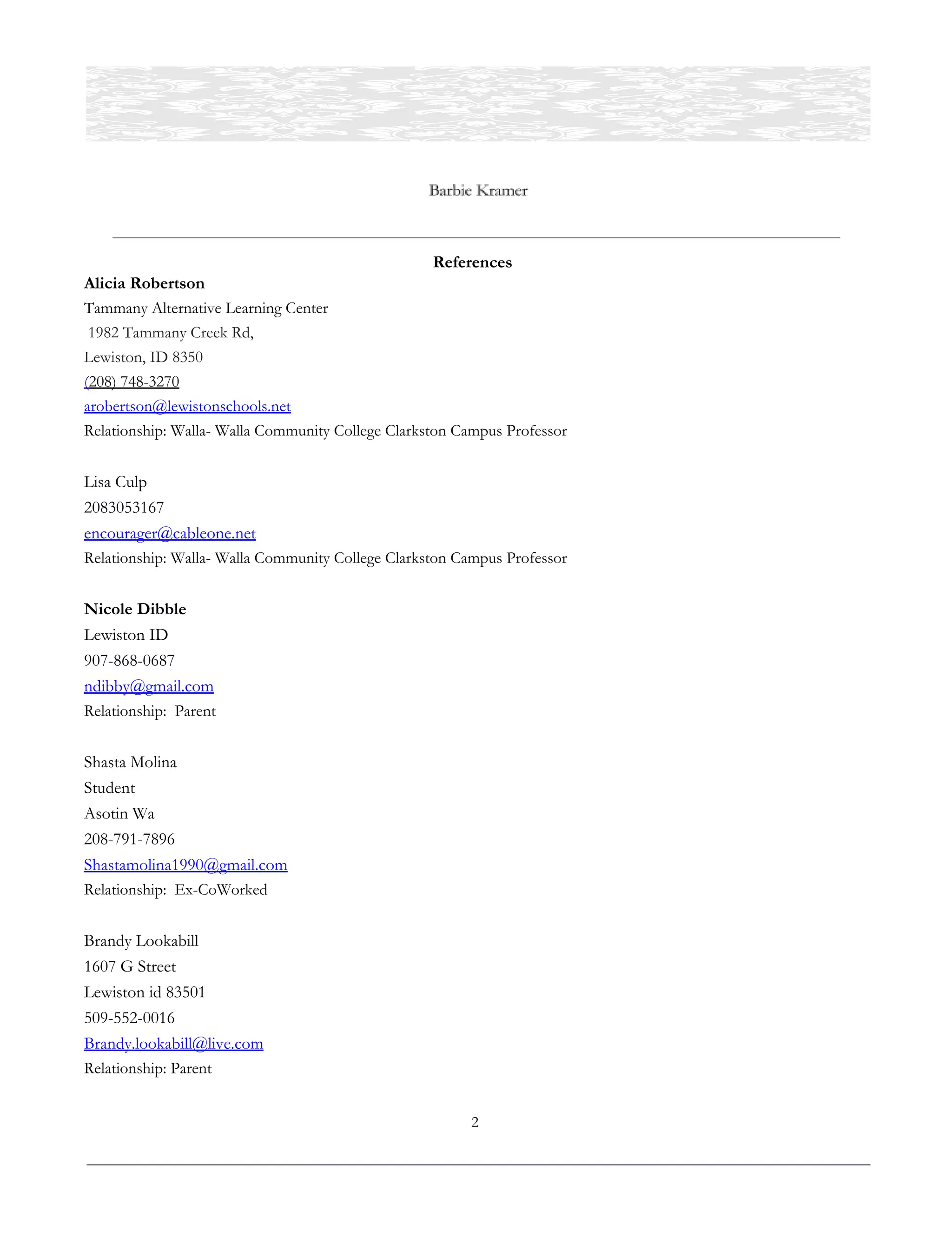  
References 
Alicia Robertson 
Tammany Alternative Learning Center 
1982 Tammany Creek Rd,  
Lewiston, ID 8350  
(208) 748-3270 
arobertson@lewistonschools.net  
Relationship: Walla- Walla Community College Clarkston Campus Professor  
 
Lisa Culp 
2083053167 
encourager@cableone.net  
Relationship: Walla- Walla Community College Clarkston Campus Professor 
 
Nicole Dibble 
Lewiston ID 
907-868-0687 
ndibby@gmail.com  
Relationship: Parent  
 
Shasta Molina 
Student 
Asotin Wa 
208-791-7896 
Shastamolina1990@gmail.com 
Relationship: Ex-CoWorked 
 
Brandy Lookabill 
1607 G Street  
Lewiston id 83501 
509-552-0016 
Brandy.lookabill@live.com  
Relationship: Parent 
 
2 
 
 