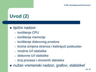str. 10
Tru64: Upravljanje performansama
Uvod (2)
tipični nadzor:
– korištenje CPU
– korištenje memorije
– korištenje diskovnog prostora
– brzina izmjena stranica i keširajući podsustav
– mrežne U/I statistike
– diskovne U/I statistike
– broj procesa i otvorenih datoteka
nužan vremenski nadzor, grafovi, statistike!
 