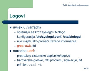 str. 12
Tru64: Upravljanje performansama
Logovi
uvijek u /var/adm
– spremaju se kroz syslogd i binlogd
– konfiguracija /etc/syslogd.conf, /etc/binlogd
– nije uvijek lako pronaći tražene informacije
– grep, awk, itd
naredba uerf:
– pretražuje sistemske zapisnike/logove
– hardverske greške, OS problemi, aplikacije, itd
– primjer: uerf -R
 