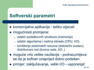 str. 15
Tru64: Upravljanje performansama
Softverski parametri
komercijalna aplikacija - teško utjecati
mogućnosti promjene:
– odabir podatkovnih struktura (memorija)
– odabir algoritama i načina obrade (CPU, I/O)
– korištenje sistemskih resursa (datotečni sustav),
distribuirani rad (brzina rada, I/O..)
moguće vrlo velike oscilacije - podrazumijeva
se da je softver unaprijed dobro podešen
primjer: zaključavanje, veliki I/O - usporenja!
 