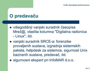 str. 2
Tru64: Upravljanje performansama
O predavaču
višegodišnji vanjski suradnik časopisa
Mrež@, vlastita kolumna "Digitalna radionica
- Linux", itd.
vanjski suradnik SRCE-a: forenzike
provaljenih sustava, izgradnja sistemskih
paketa, helpdesk za sistemce, sigurnost Unix
baziranih sustava, predavač, itd.
sigurnosni ekspert pri InfoMAR d.o.o.
 