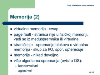 str. 20
Tru64: Upravljanje performansama
Memorija (2)
virtualna memorija - swap
page fault - stranica nije u fizičkoj memoriji,
vadi se iz međuspremnika ili virtualne
straničenje - spremanje blokova u virtualnu
memoriju - skup za I/O, spor, opterećuje
memorije - nikad dovoljno
više algoritama spremanja (ovisi o OS):
– konzervativni
– agresivni
 